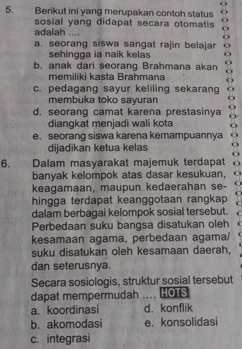 Berikut ini yang merupakan contoh status
sosial yang didapat secara otomatis
adalah ....
a. seorang siswa sangat rajin belajar
sehingga ia naik kelas
b. anak dari seorang Brahmana akan
memiliki kasta Brahmana
c. pedagang sayur keliling sekarang
membuka toko sayuran
d. seorang camat karena prestasinya
diangkat menjadi wali kota
e. seorang siswa karena kemampuannya
dijadikan ketua kelas
6. Dalam masyarakat majemuk terdapat
banyak kelompok atas dasar kesukuan,
keagamaan, maupun kedaerahan se-
hingga terdapat keanggotaan rangkap 
dalam berbagai kelompok sosial tersebut.
Perbedaan suku bangsa disatukan oleh
kesamaan agama, perbedaan agama/
suku disatukan oleh kesamaan daerah,
dan seterusnya.
Secara sosiologis, struktur sosial tersebut
dapat mempermudah .... HOTS
a. koordinasi d. konflik
b. akomodasi e. konsolidasi
c. integrasi