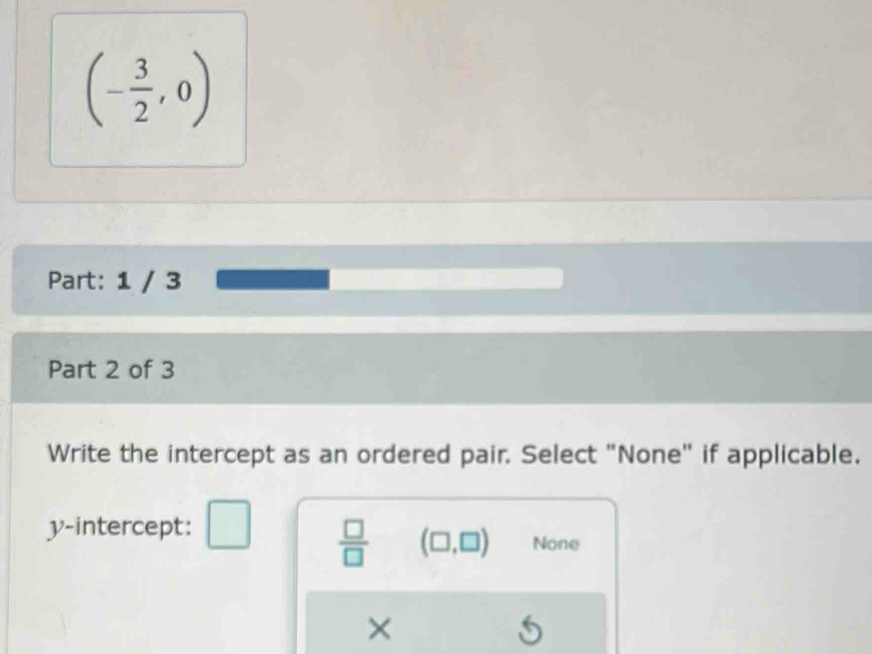 (- 3/2 ,0)
Part: 1 / 3
Part 2 of 3
Write the intercept as an ordered pair. Select "None" if applicable.
y-intercept:
 □ /□   (□ ,□ ) None
×