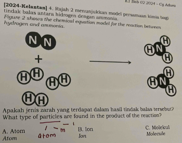 R1 Bab 02 2024 - Cg Adura
[2024-Kelantan] 4. Rajah 2 menunjukkan model persamaan kimia bagi
tindak balas antara hidrogen dengan ammonia.
Figure 2 shows the chemical equation model for the reaction between
hydrogen and ammonia.
N N
AN
+
A
A
AF AH
AN
A
HA
Apakah jenis zarah yang terdapat dalam hasil tindak balas tersebut?
What type of particles are found in the product of the reaction?
A. Atom B. Ion C. Molekul
Atom Ion Molecule