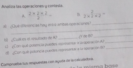 Analiza las operaciones y contesta. 
A.  (2* 2* 2)/2 = B.  2/2* 2* 2 =
_ 
_ 
a) ¿Que diferencias hay entre ambas operaciones? 
b) ¿Cuál es el resultado de A? _¿Y de B?_ 
_ 
c) ¿Con qué potencia puedes representar a la operación ?_ 
d) ¿Con qué potencia puedes representar a la operación B? 
Comprueba tus respuestas con ayuda de la calculadora. 
a misma base