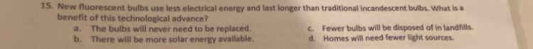 New fluorescent bulbs use less electrical energy and last longer than traditional incandescent bulbs. What is a
benefit of this technological advance?
a. The bulbs will never need to be replaced. c. Fewer bulbs will be disposed of in landfills.
b. There will be more solar energy available. d. Homes will need fewer light sources.