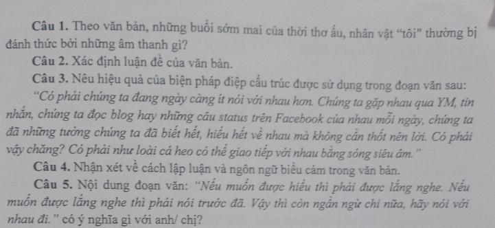 Theo văn bản, những buổi sớm mai của thời thơ ấu, nhân vật “tôi" thường bị 
đánh thức bởi những âm thanh gì? 
Câu 2. Xác định luận đề của văn bản. 
Câu 3. Nêu hiệu quả của biện pháp điệp cấu trúc được sử dụng trong đoạn văn sau: 
“Có phải chúng ta đang ngày càng ít nói với nhau hơn. Chúng ta gặp nhau qua YM, tin 
nhắn, chứng ta đọc blog hay những câu status trên Facebook của nhau mỗi ngày, chứng ta 
đã những tưởng chúng ta đã biết hết, hiểu hết về nhau mà không cần thốt nên lời. Có phải 
vậy chăng? Có phải như loài cá heo có thể giao tiếp với nhau bằng sóng siêu âm. '' 
Câu 4. Nhận xét về cách lập luận và ngôn ngữ biểu cảm trong văn bản. 
Câu 5. Nội dung đoạn văn: 'Nếu muốn được hiểu thì phải được lắng nghe. Nếu 
muốn được lắng nghe thì phải nói trước đã. Vậy thì còn ngần ngừ chi nữa, hãy nói với 
nhau đi. '' có ý nghĩa gì với anh/ chị?