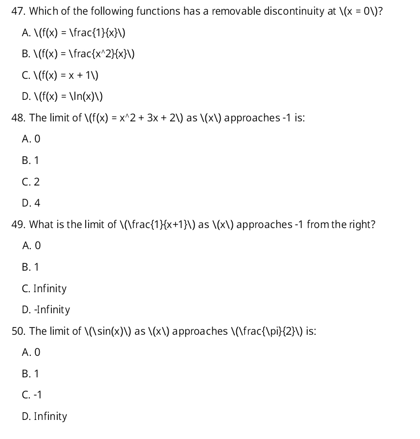 Which of the following functions has a removable discontinuity at l(x=01) ?
A. /(f(x)=Vfrac 1  x )
B. /(f(x)=Vfrac x^(wedge)2  x /)
C. /(f(x)=x+1/)
D. /(f(x)=Vn(x)V)
48. The limit of /(f(x)=x^(wedge)2+3x+21) as |(x|) approaches -1 is:
A. 0
B. 1
C. 2
D. 4
49. What is the limit of 1/1 frac  1  x+1 /) as l(x1) approaches -1 from the right?
A. 0
B. 1
C. Infinity
D. -Infinity
50. The limit of |(|sin (x)|) as |(x|) approaches (fra c |pi  2 |) is:
A. 0
B. 1
C. -1
D. Infinity