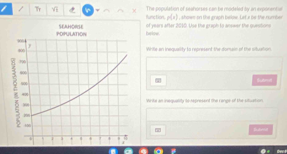 Tr sqrt(± ) The population of seahorses can be modeled by an exponential 
× 
function, p(x) , shown on the graph below. Let x be the number 
of years after 2010. Use the graph to answer the questions 
below. 
Write an inequality to represent the domain of the situation. 
Submit 
Write an inequality to represent the range of the situation. 
Subrt 
Dec 8