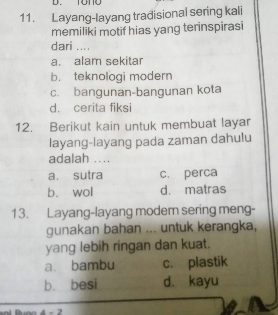 Tono
11. Layang-layang tradisional sering kali
memiliki motif hias yang terinspirasi
dari ....
a. alam sekitar
b. teknologi modern
c. bangunan-bangunan kota
d. cerita fiksi
12. Berikut kain untuk membuat layar
layang-layang pada zaman dahulu
adalah ....
a. sutra c. perca
bù wol d. matras
13. Layang-layang modern sering meng-
gunakan bahan ... untuk kerangka,
yang lebih ringan dan kuat.
a. bambu c. plastik
bù besi dà kayu