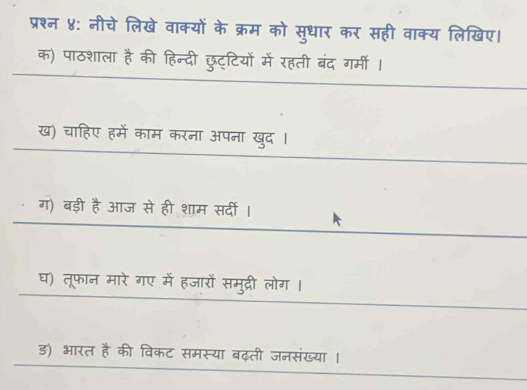 प्रश्न ४: नीचे लिखे वाक्यों के क्रम को सुधार कर सही वाक्य लिखिए। 
क) पाठशाला है की हिन्दी छुट्टियों में रहती बंद गर्मी। 
ख) चाहिए हमें काम करना अपना खुद । 
ग) बड़ी है आज से ही शाम सर्दी । 
घ) तूफान मारे गए में हजारों समुद्री लोग । 
ड) भारत है की विकट समस्या बढ़ती जनसंख्या ।