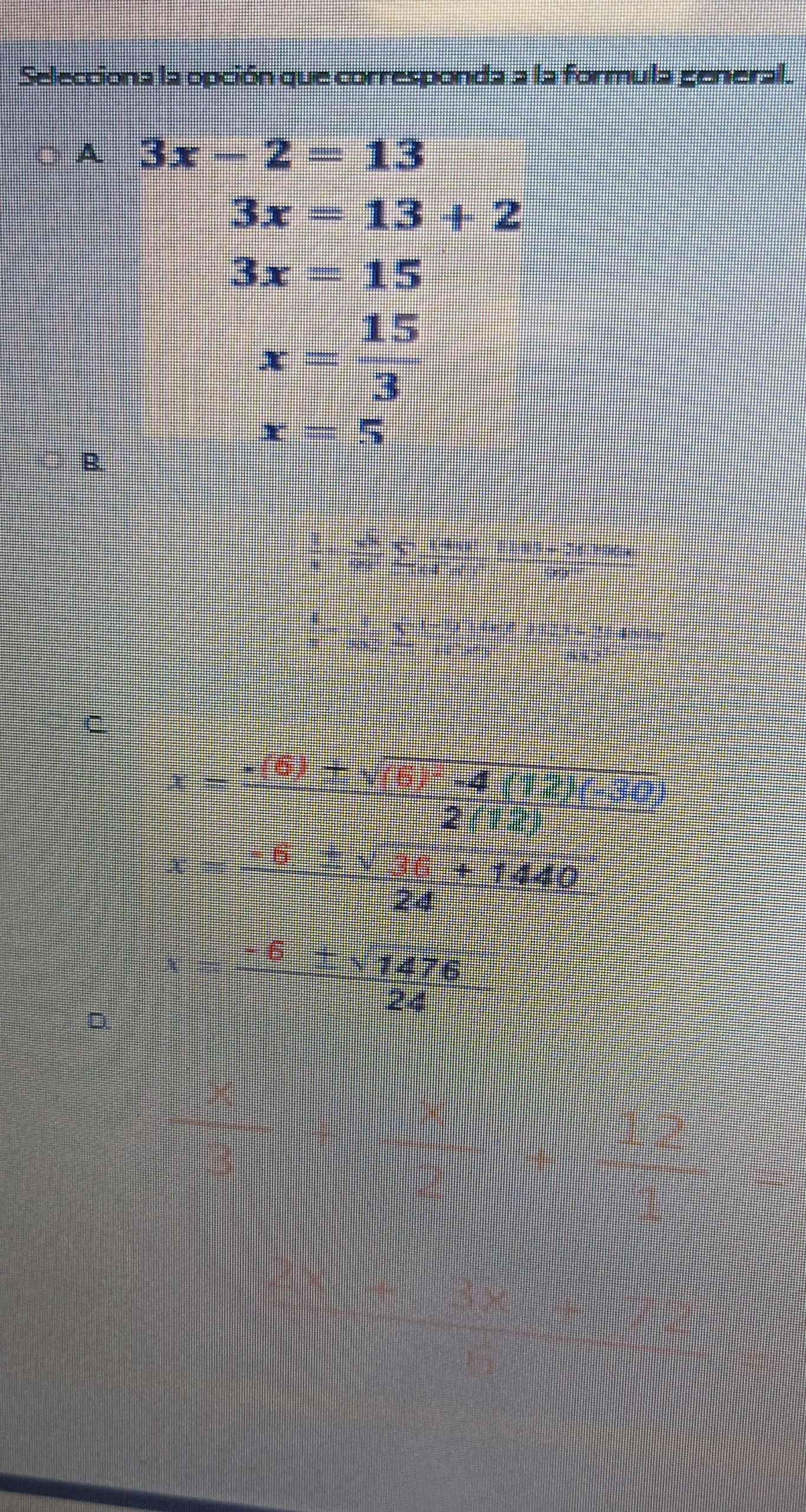 Selecciona la opción que corresponda a la formula general.
A 3x-2=13
3x=13+2
3x=15
x= 15/3 
x=5
B.
 1/x + π /8 sumlimits _-1 hun1 5 05 - 26190a
 4/7 

C
c=
= □ /□   2(12)
-17  (± sqrt(36)+1440)/24 
D
x= (-6± sqrt(1476))/24 