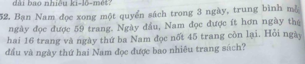 dài bao nhiêu ki-lô-mét? 
52. Bạn Nam đọc xong một quyển sách trong 3 ngày, trung bình mỗi 
ngày đọc được 59 trang. Ngày đầu, Nam đọc được ít hơn ngày thứ 
hai 16 trang và ngày thứ ba Nam đọc nốt 45 trang còn lại. Hỏi ngày 
đầu và ngày thứ hai Nam đọc được bao nhiêu trang sách?