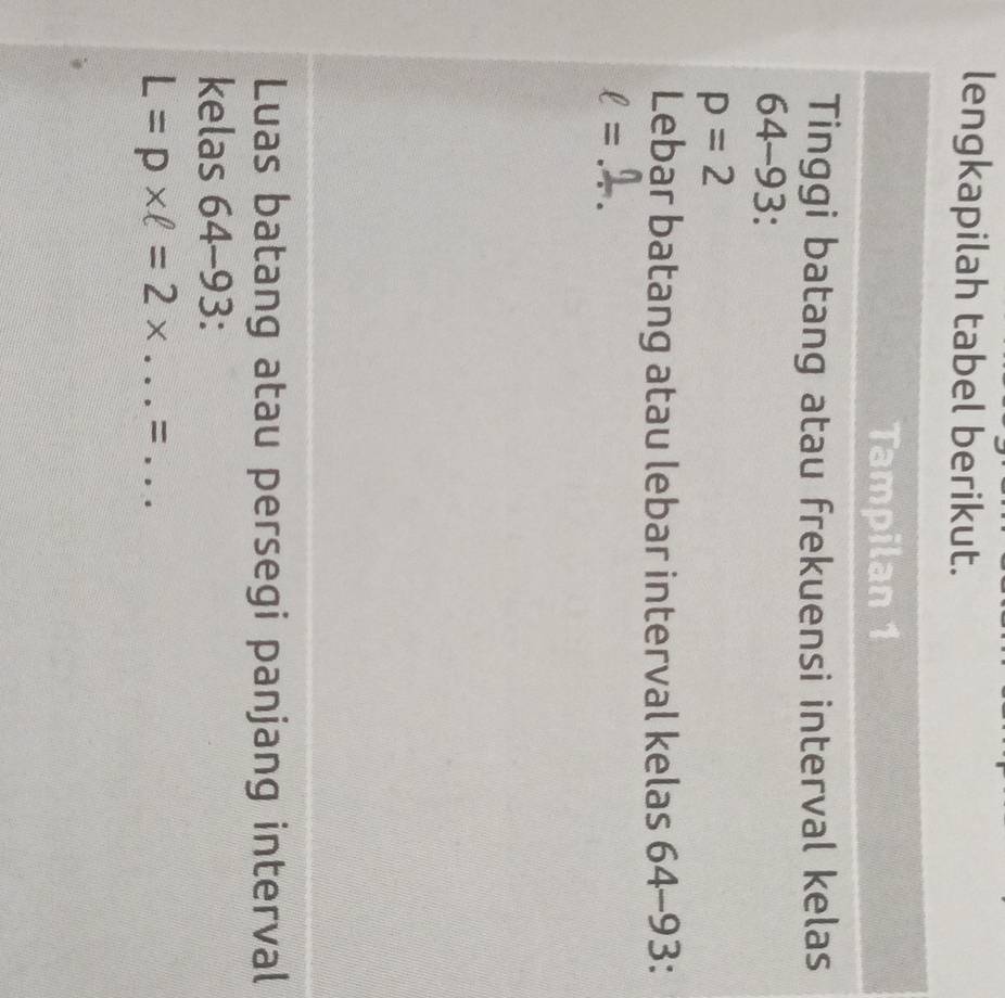 lengkapilah tabel berikut. 
Tampilan 1 
Tinggi batang atau frekuensi interval kelas
64-93 :
p=2
Lebar batang atau lebar interval kelas 6 4-9 3:
ell = _ 
Luas batang atau persegi panjang interval 
kelas 6 A -9 □.
L=p* ell =2* ...= __