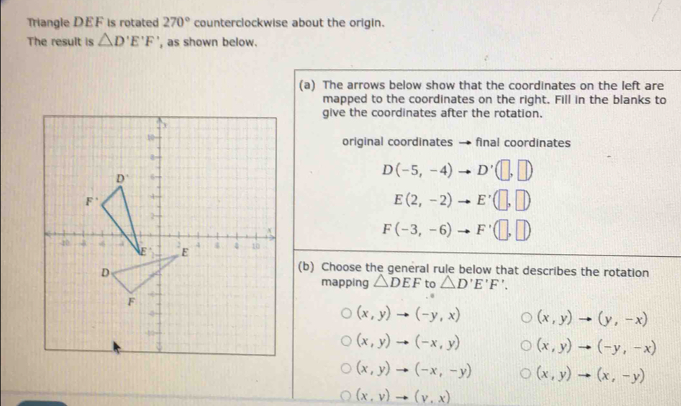 Triangle DEF is rotated 270° counterclockwise about the origin.
The result is △ D'E'F' , as shown below.
(a) The arrows below show that the coordinates on the left are
mapped to the coordinates on the right. Fill in the blanks to
give the coordinates after the rotation.
original coordinates → final coordinates
D(-5,-4) - D'(□ ,□ )
E(2,-2) E'(□ ,□ )
F(-3,-6) F'(□ ,□ )
(b) Choose the general rule below that describes the rotation
mapping △ DEF to △ D'E'F'.
(x,y)to (-y,x)
(x,y)to (y,-x)
(x,y)to (-x,y)
(x,y)to (-y,-x)
(x,y)to (-x,-y) (x,y)to (x,-y)
(x,y)to (y,x)