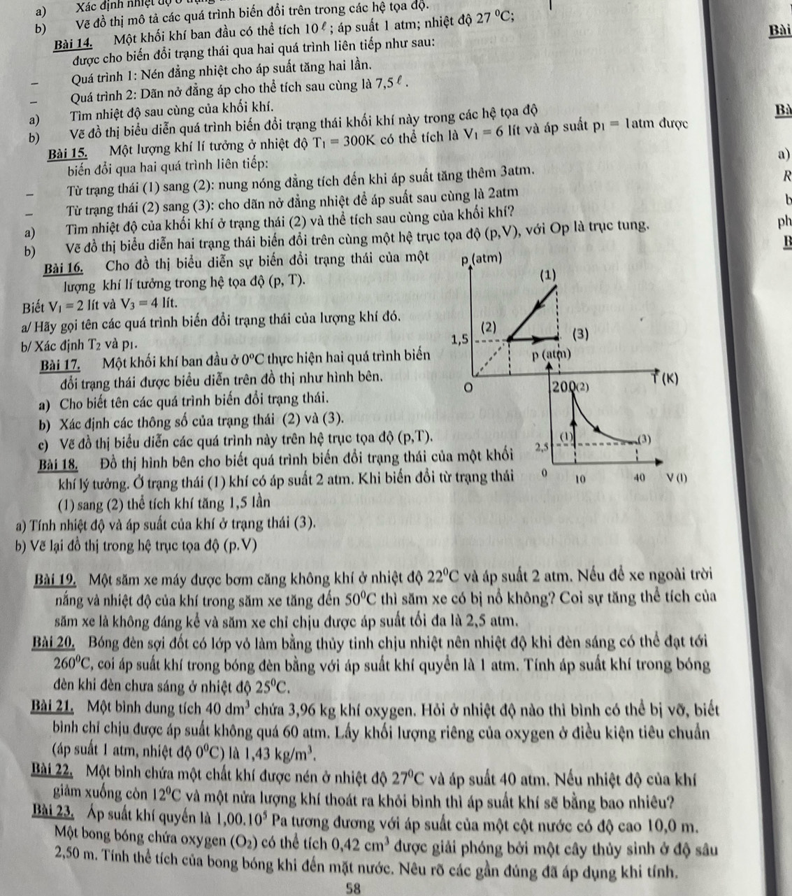 Xác định nhiệt độở
b) Vẽ đồ thị mô tả các quá trình biến đổi trên trong các hệ tọa độ.
Bài
Bài 14. Một khối khí ban đầu có thể tích 10^(ell); áp suất 1 atm; nhiệt độ 27°C;
được cho biến đổi trạng thái qua hai quá trình liên tiếp như sau:
Quá trình 1: Nén đẳng nhiệt cho áp suất tăng hai lần.
Quá trình 2: Dãn nở đẳng áp cho thể tích sau cùng là 7,5 º .
a) Tìm nhiệt độ sau cùng của khối khí.
Bà
b) Vẽ đồ thị biểu diễn quá trình biến đổi trạng thái khối khí này trong các hệ tọa độ được
Bài 15. Một lượng khí lí tưởng ở nhiệt độ T_1=300K có thể tích là V_1=6 lít và áp suất p_1=1atm
a)
biến đổi qua hai quá trình liên tiếp:
  Từ trạng thái (1) sang (2): nung nóng đẳng tích đến khi áp suất tăng thêm 3atm.
R
Từ trạng thái (2) sang (3): cho dãn nở đẳng nhiệt để áp suất sau cùng là 2atm
h
a) Tìm nhiệt độ của khối khí ở trạng thái (2) và thể tích sau cùng của khối khí?
b) Vẽ đồ thị biểu diễn hai trạng thái biến đổi trên cùng một hệ trục tọa d((p,V) , với Op là trục tung. ph
B
Bài 16. Cho đồ thị biểu diễn sự biến đồi trạng thái của một p(atm)
lượng khí lí tưởng trong hệ tọa độ (p,T).
(1)
Biết V_1=2lit và V_3=4lit.
a/ Hãy gọi tên các quá trình biến đổi trạng thái của lượng khí đó. (2) (3)
b/ Xác định T_2 và pī. 1,5
Bài 17. Một khối khí ban đầu ở 0^oC thực hiện hai quá trình biến
p(atm)
đối trạng thái được biểu diễn trên đồ thị như hình bên. (K)
。
200(2)
a) Cho biết tên các quá trình biến đổi trạng thái.
b) Xác định các thông số của trạng thái (2) và (3).
(1)
c) Vẽ đồ thị biểu diễn các quá trình này trên hệ trục tọa d (p,T). (3)
Bài 18. Đồ thị hình bên cho biết quá trình biến đổi trạng thái của một khối 2,5
khí lý tưởng. Ở trạng thái (1) khí có áp suất 2 atm. Khi biến đổi từ trạng thái 10 40 V(I)
(1) sang (2) thể tích khí tăng 1,5 lần
a) Tính nhiệt độ và áp suất của khí ở trạng thái (3).
b) Vẽ lại đồ thị trong hệ trục tọa độ (p.V)
Bài 19. Một săm xe máy được bơm căng không khí ở nhiệt độ 22°C và áp suất 2 atm. Nếu để xe ngoài trời
nắng và nhiệt độ của khí trong săm xe tăng đến 50°C thì săm xe có bị nổ không? Coi sự tăng thể tích của
săm xe là không đáng kể và săm xe chỉ chịu được áp suất tối đa là 2,5 atm.
Bài 20. Bóng đèn sợi đốt có lớp vỏ làm bằng thủy tinh chịu nhiệt nên nhiệt độ khi đèn sáng có thể đạt tới
260°C E, coi áp suất khí trong bóng đèn bằng với áp suất khí quyển là 1 atm. Tính áp suất khí trong bóng
dèn khi đèn chưa sáng ở nhiệt độ 25°C.
Bài 21. Một bình dung tích 40dm^3 chứa 3,96 kg khí oxygen. Hỏi ở nhiệt độ nào thì bình có thể bị vỡ, biết
bình chỉ chịu được áp suất không quá 60 atm. Lấy khối lượng riêng của oxygen ở điều kiện tiêu chuẩn
(áp suất 1 atm, nhiệt độ 0^0C) là 1,43kg/m^3.
Bài 22. Một bình chứa một chất khí được nén ở nhiệt độ 27°C và áp suất 40 atm. Nếu nhiệt độ của khí
giảm xuống còn 12°C và một nửa lượng khí thoát ra khỏi bình thì áp suất khí sẽ bằng bao nhiêu?
Bài 23, Áp suất khí quyền là 1,00.10^5 Pa tương đương với áp suất của một cột nước có độ cao 10,0 m.
Một bong bóng chứa oxygen (O_2) có thể tích 0,42cm^3 được giải phóng bởi một cây thủy sinh ở độ sâu
2,50 m. Tính thể tích của bong bóng khi đến mặt nước. Nêu rõ các gần đúng đã áp dụng khi tính.
58