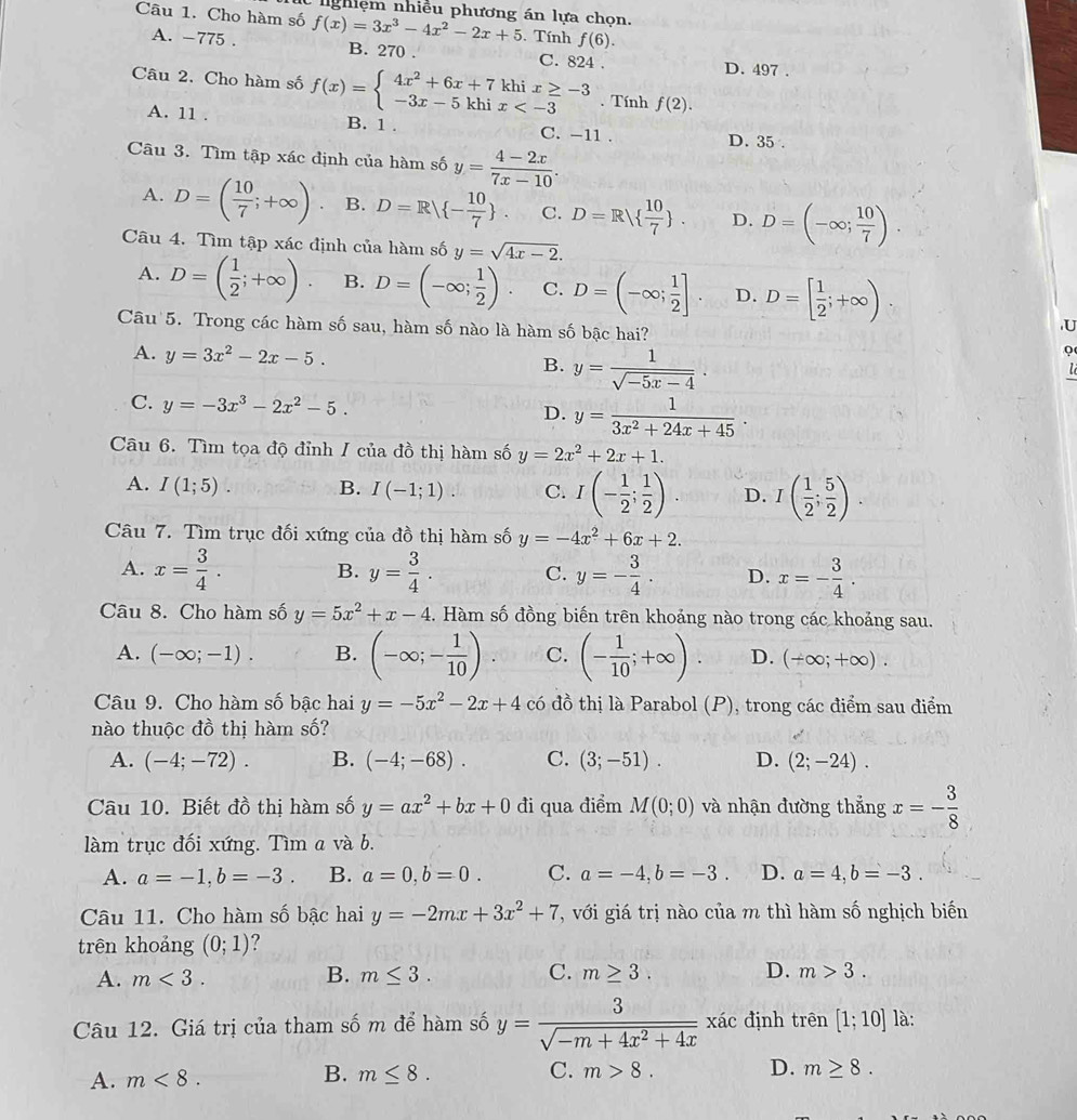 nghiệm nhiều phương án lựa chọn.
Câu 1. Cho hàm số f(x)=3x^3-4x^2-2x+5. Tính f(6).
A. -775 . B. 270 . C. 824 .
D. 497 .
Câu 2. Cho hàm số f(x)=beginarrayl 4x^2+6x+7khix≥ -3 -3x-5khix . Tính f(2).
A. 11 . B. 1 . C. -11 . D. 35 .
Câu 3. Tìm tập xác định của hàm số y= (4-2x)/7x-10 .
A. D=( 10/7 ;+∈fty ) B. D=R - 10/7  C. D=R  10/7  . D. D=(-∈fty ; 10/7 ).
Câu 4. Tìm tập xác định của hàm số y=sqrt(4x-2).
A. D=( 1/2 ;+∈fty ). B. D=(-∈fty ; 1/2 ). C. D=(-∈fty ; 1/2 ]. D. D=[ 1/2 ;+∈fty )
Câu 5. Trong các hàm số sau, hàm số nào là hàm số bậc hai?
U
A. y=3x^2-2x-5. B. y= 1/sqrt(-5x-4) .
Q
C. y=-3x^3-2x^2-5. D. y= 1/3x^2+24x+45 .
Câu 6. Tìm tọa độ đỉnh / của đồ thị hàm số y=2x^2+2x+1.
A. I(1;5). B. I(-1;1). C. I(- 1/2 ; 1/2 ). D. I( 1/2 ; 5/2 ).
Câu 7. Tìm trục đối xứng của đồ thị hàm số y=-4x^2+6x+2.
A. x= 3/4 . B. y= 3/4 . C. y=- 3/4 . D. x=- 3/4 .
Câu 8. Cho hàm số y=5x^2+x-4 4. Hàm số đồng biến trên khoảng nào trong các khoảng sau.
A. (-∈fty ;-1). B. (-∈fty ;- 1/10 ). C. (- 1/10 ;+∈fty ). D. (+∈fty ;+∈fty ).
Câu 9. Cho hàm số bậc hai y=-5x^2-2x+4 có đồ thị là Parabol (P) ), trong các điểm sau điểm
nào thuộc đồ thị hàm số?
A. (-4;-72). B. (-4;-68). C. (3;-51). D. (2;-24).
Câu 10. Biết đồ thị hàm số y=ax^2+bx+0 đi qua điểm M(0;0) và nhận đường thẳng x=- 3/8 
làm trục đối xứng. Tìm a và b.
A. a=-1,b=-3. B. a=0,b=0. C. a=-4,b=-3. D. a=4,b=-3.
Câu 11. Cho hàm số bậc hai y=-2mx+3x^2+7 T, với giá trị nào của m thì hàm số nghịch biến
trên khoảng (0;1) ?
A. m<3. B. m≤ 3. C. m≥ 3. D. m>3.
Câu 12. Giá trị của tham số m để hàm số y= 3/sqrt(-m+4x^2+4x)  xác định trên [1;10] là:
B.
A. m<8. m≤ 8. C. m>8.
D. m≥ 8.