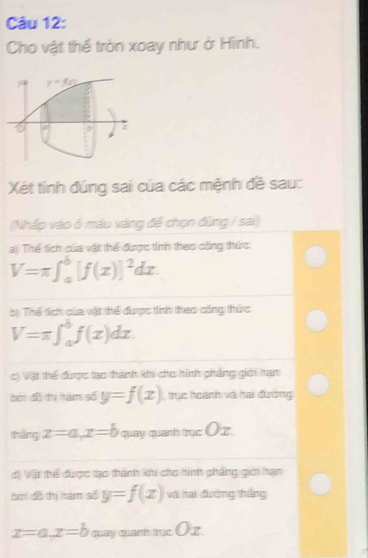 Cho vật thể tròn xoay như ở Hình.
Xét tính đúng sai của các mệnh đề sau:
(Nhấp vào ở máu vàng để chọn đũng / sai)
2) Thể tích của vật thể được tính theo công thức
V=π ∈t _a^(b[f(x)]^2)dx.
( ) Thể tích của vật thể được tính theo công thức
V=π ∈t _a^bf(x)dx.
c) Vật thể được tạo thành khi cho hình phẳng giới hạn
bởi đồ tị hám số y=f(x) trục hoành và hai đường
tháng x=a,x=b quay quanh trục Ox
d) Vật thể được tạo thành khi cho hình phàng giới hạn
bởi đồ thị hàm số y=f(x) và hai đường thắng
x=a,x=b quay quanh trục E )x.