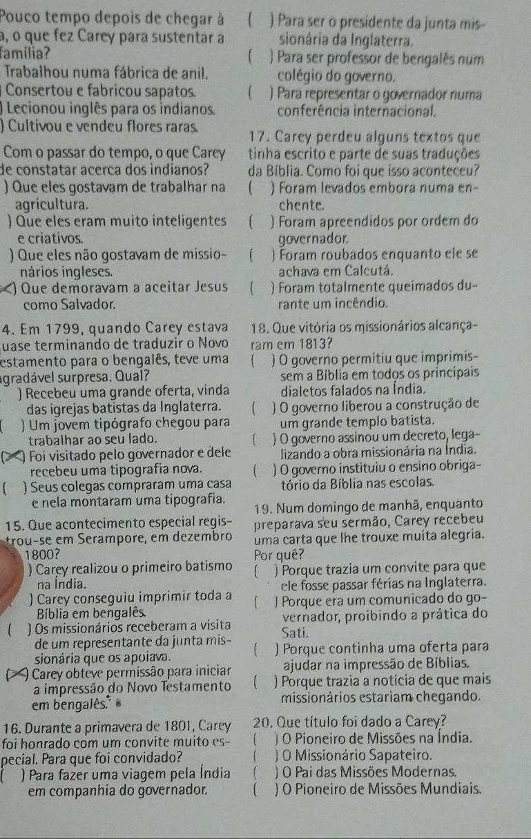 Pouco tempo depois de chegar à ) Para ser o presidente da junta mis-
a, o que fez Carey para sustentar a sionária da Inglaterra.
familia? ) Para ser professor de bengalês num
Trabalhou numa fábrica de anil. colégio do governo.
Consertou e fabricou sapatos. ) Para representar o governador numa
) Lecionou inglês para os indianos. conferência internacional.
) Cultivou e vendeu flores raras. 17. Carey perdeu alguns textos que
Com o passar do tempo, o que Carey tinha escrito e parte de suas traduções
de constatar acerca dos indianos? da Biblia. Como foi que isso aconteceu?
) Que eles gostavam de trabalhar na 【 ) Foram levados embora numa en-
agricultura. chente.
) Que eles eram muito inteligentes ) Foram apreendidos por ordem do
e criativos. governador.
) Que eles não gostavam de missio-  ) Foram roubados enquanto ele se
nários ingleses. achava em Calcutá.
) Que demoravam a aceitar Jesus ) Foram totalmente queimados du-
como Salvador. rante um incêndio.
4. Em 1799, quando Carey estava 18. Que vitória os missionários alcança-
uase terminando de traduzir o Novo ram em 1813?
estamento para o bengalês, teve uma ) O governo permitiu que imprimis-
agradável surpresa. Qual? sem a Bíblia em todos os principais
) Recebeu uma grande oferta, vinda dialetos falados na Índia.
das igrejas batistas da Inglaterra. ( ) O governo liberou a construção de
( ) Um jovem tipógrafo chegou para um grande templo batista.
trabalhar ao seu lado. ) O governo assinou um decreto, lega-
D ) Foi visitado pelo governador e dele lizando a obra missionária na Índia.
recebeu uma tipografia nova.  ) O governo instituiu o ensino obriga-
) Seus colegas compraram uma casa tório da Bíblia nas escolas.
e nela montaram uma tipografia.
19. Num domingo de manhã, enquanto
15. Que acontecimento especial regis- preparava seu sermão, Carey recebeu
trouçse em Serâmpore, em dezembro uma carta que lhe trouxe muita alegria.
1800? Por quê?
) Carey realizou o primeiro batismo  ) Porque trazia um convite para que
na Índia.
ele fosse passar férias na Inglaterra.
) Carey conseguiu imprimir toda a ) Porque era um comunicado do go-
Biblia em bengalês.
) Os missionários receberam a visita vernador, proibindo a prática do
Sati.
de um representante da junta mis-
sionária que os apoíava. ) Porque continha uma oferta para
Carey obteve permissão para iniciar ajudar na impressão de Bíblias.
a impressão do Novo Testamento 【 ) Porque trazia a notícia de que mais
em bengalês. missionários estariam chegando.
16. Durante a primavera de 1801, Carey 20. Que título foi dado a Carey?
foi honrado com um convite muito es- ) O Pioneiro de Missões na Índia.
pecial. Para que foi convidado?  ) O Missionário Sapateiro.
) Para fazer uma viagem pela Índia ) O Pai das Missões Modernas.
em companhia do governador. C ) O Pioneiro de Missões Mundiais.