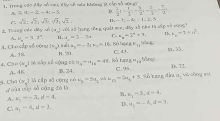 Trong các dãy số sau, dãy số nào không là cấp số cộng?
A. 2; 0; - 2; - 4; -5. B.  1/2 ; - 1/2 ; - 3/2 ; - 5/2 ; - 7/2 ).
C. sqrt(2); sqrt(2); sqrt(2); sqrt(2); sqrt(2). D. - 7; - 4; - 1; 2; 5.
2. Trong các dãy số (u_n) với số hạng tổng quát sau, dãy số nào là cấp số cộng?
A. u_n=3.2^n. B. u_n=3-2n. C. u_n=2^n+3. D. u_n=2+n^3. 
3. Cho cấp số cộng (u_n) biết u_3=-2; u_7=18. Số hạng u_11 bằng:
A. 38. B. 20. C. 43. D. 33.
4. Cho (u_n) là cấp số cộng có u_4+u_16=48. Số hạng u_10 bằng:
A. 48. B. 24. C. 96.
D. 72.
5. Cho (u_n) là cấp số cộng có u_9=5u_2 và u_13=2u_6+5. Số hạng đầu u_1 và công sai
d của cấp số cộng đó là:
A. u_1=-3, d=4,
B. u_1=3, d=4.
C. u_1=4, d=3.
D. u_1=-4, d=3.