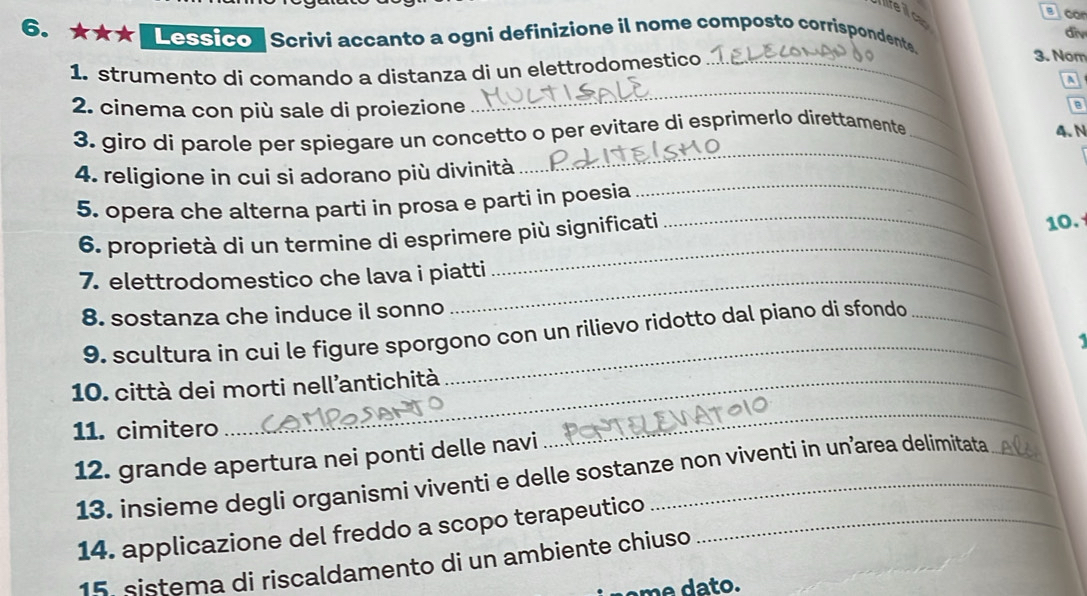 co 
lifei cap 
div 
6. ★★★ 'Lessico' Scrivi accanto a ogni definizione il nome composto corrispondente. 
1. strumento di comando a distanza di un elettrodomestico_ 
3. Nom 
a 
2. cinema con più sale di proiezione 
_ 
B 
_ 
3. giro di parole per spiegare un concetto o per evitare di esprimerlo direttamente _4. N 
_ 
4. religione in cui si adorano più divinità 
_ 
5. opera che alterna parti in prosa e parti in poesia 
_ 
6. proprietà di un termine di esprimere più significati 10. 
7. elettrodomestico che lava i piatti 
8. sostanza che induce il sonno 
9. scultura in cui le figure sporgono con un rilievo ridotto dal piano di sfondo 
10. città dei morti nell'antichità 
11. cimitero 
12. grande apertura nei ponti delle navi 
_ 
13. insieme degli organismi viventi e delle sostanze non viventi in un’area delimitata 
14. applicazione del freddo a scopo terapeutico_ 
15. sistema di riscaldamento di un ambiente chiuso 
o .