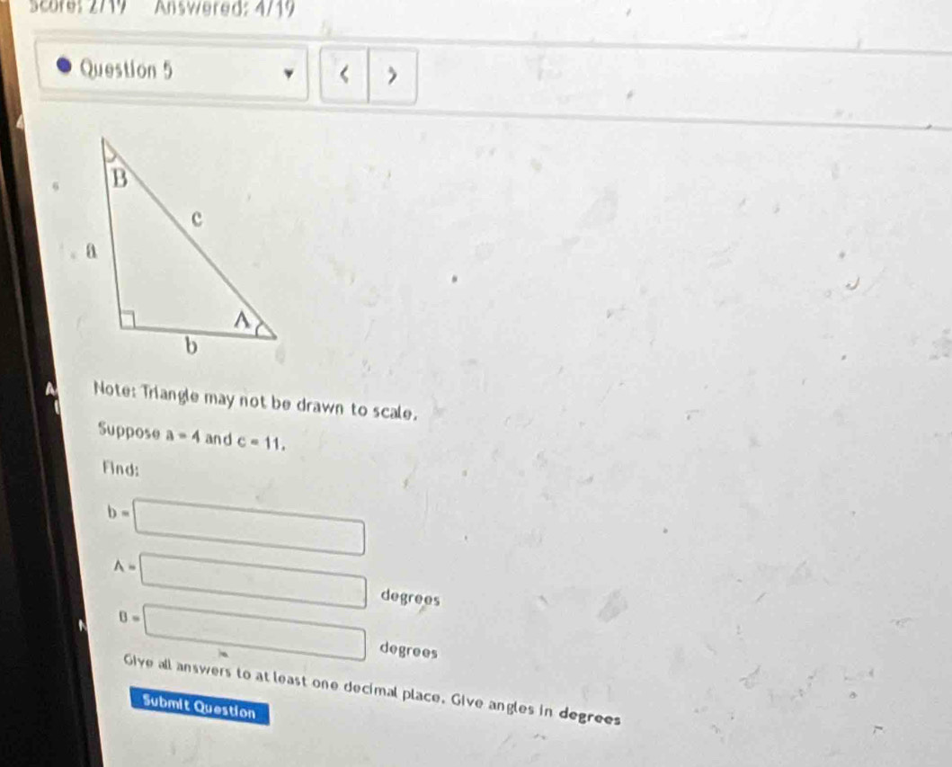 Score: 2719 Answered: 4/19 
Question 5 < 
Note: Triangle may not be drawn to scale. 
Suppose  a=4 and c=11. 
Find:
b=□
A=□ degrees
B=□ degrees
Give all answers to at least one decimal place. Give angles in degrees 
Submit Question