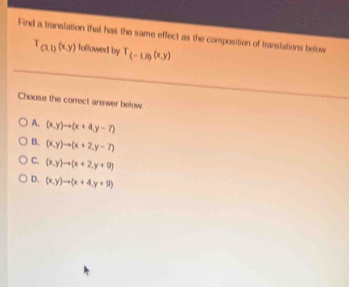 Find a translation that has the same effect as the composition of translations below
T_(3,1)(x,y) followed by T_(-1,0)(x,y)
Choose the correct answer below.
A. (x,y)to (x+4,y-7)
B、 (x,y)to (x+2,y-7)
C. (x,y)to (x+2,y+9)
D. (x,y)to (x+4,y+9)