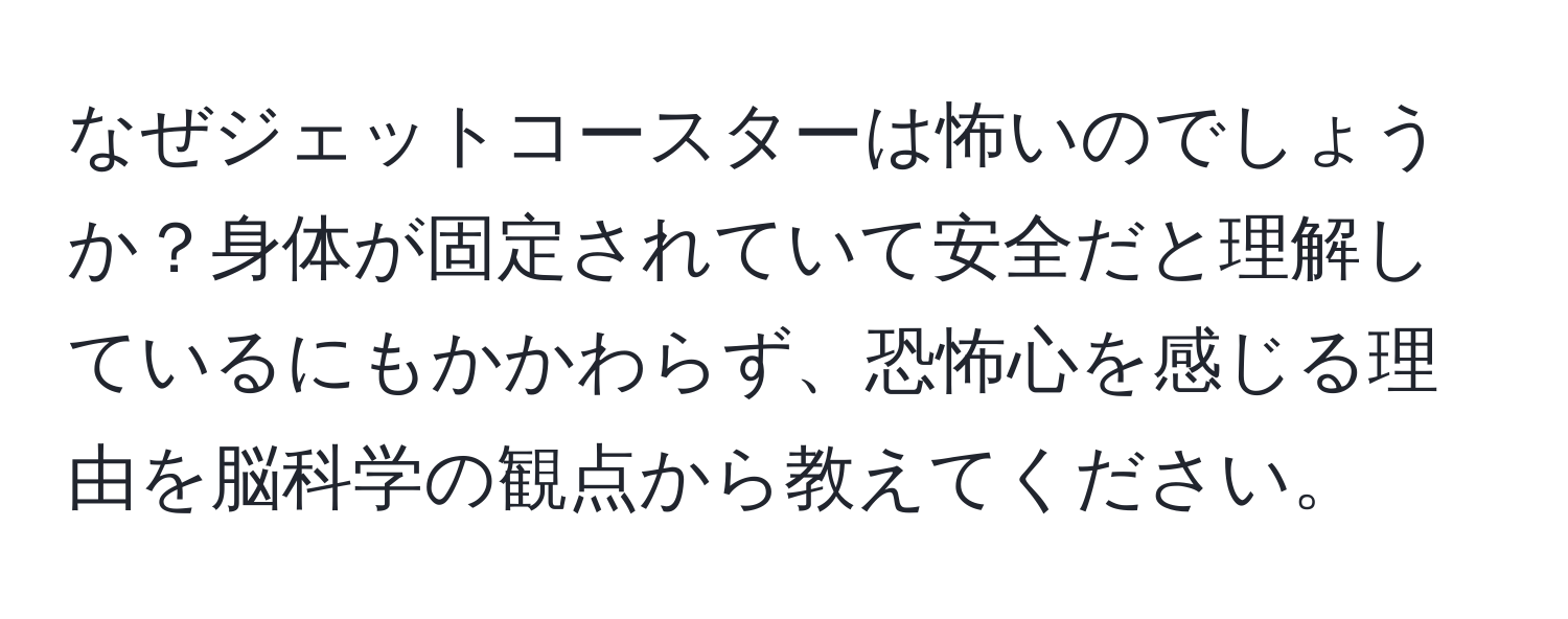 なぜジェットコースターは怖いのでしょうか？身体が固定されていて安全だと理解しているにもかかわらず、恐怖心を感じる理由を脳科学の観点から教えてください。