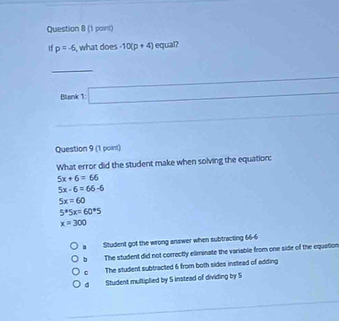 (1 paint)
If p=-6 , what does -10(p+4) equal?
□ 
Blank 1: _  
Question 9 (1 point)
What error did the student make when solving the equation:
5x+6=66
5x-6=66-6
5x=60
5^*5x=60^*5
x=300
B Student got the wrong answer when subtracting 66-6
b The student did not correctly eliminate the variable from one side of the equation
C The student subtracted 6 from both sides instead of adding
d Student multiplied by 5 instead of dividing by 5