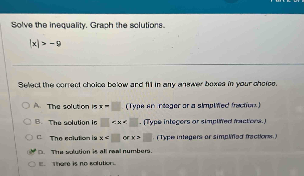 Solve the inequality. Graph the solutions.
|x|>-9
Select the correct choice below and fill in any answer boxes in your choice.
A. The solution is x=□. (Type an integer or a simplified fraction.)
B. The solution is □ . (Type integers or simplified fractions.)
C. The solution is x or x>□. (Type integers or simplified fractions.)
D. The solution is all real numbers.
E. There is no solution.