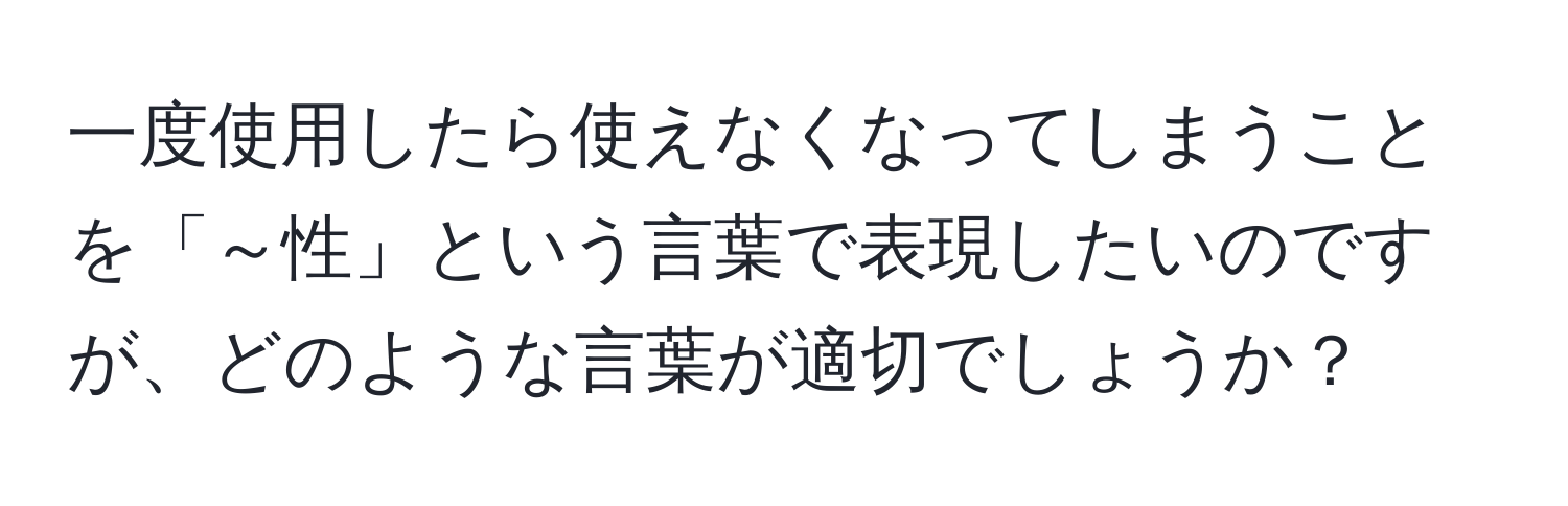 一度使用したら使えなくなってしまうことを「～性」という言葉で表現したいのですが、どのような言葉が適切でしょうか？