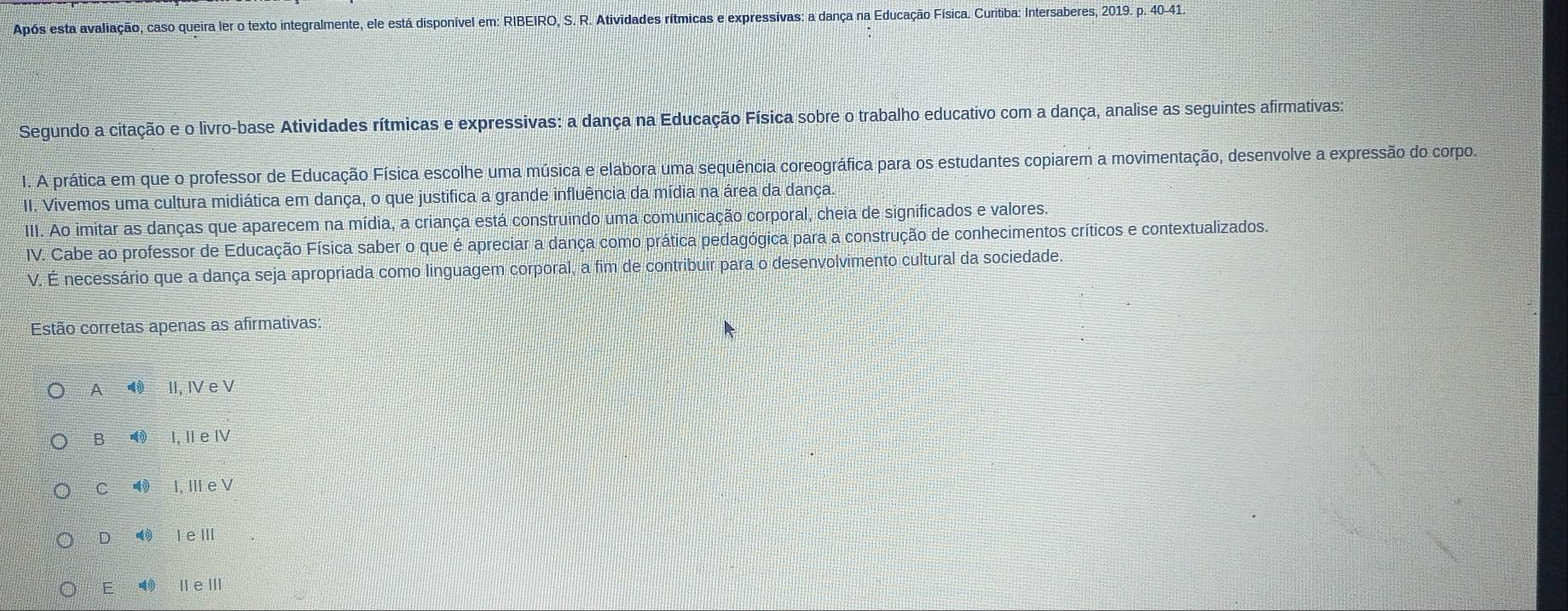 Após esta avaliação, caso queira ler o texto integralmente, ele está disponível em: RIBEIRO, S. R. Atividades rítmicas e expressivas: a dança na Educação Física. Curitiba: Intersaberes, 2019. p. 40 - 41.
Segundo a citação e o livro-base Atividades rítmicas e expressivas: a dança na Educação Física sobre o trabalho educativo com a dança, analise as seguintes afirmativas:
1. A prática em que o professor de Educação Física escolhe uma música e elabora uma sequência coreográfica para os estudantes copiarem a movimentação, desenvolve a expressão do corpo.
II. Vivemos uma cultura midiática em dança, o que justifica a grande influência da mídia na área da dança.
III. Ao imitar as danças que aparecem na mídia, a criança está construindo uma comunicação corporal, cheia de significados e valores.
IV. Cabe ao professor de Educação Física saber o que é apreciar a dança como prática pedagógica para a construção de conhecimentos críticos e contextualizados.
V. É necessário que a dança seja apropriada como linguagem corporal, a fim de contribuir para o desenvolvimento cultural da sociedade.
Estão corretas apenas as afirmativas:
A II, IV e V
B I, II e IV
C I, III e V
D ⑩ I eⅢ
E li eⅢ