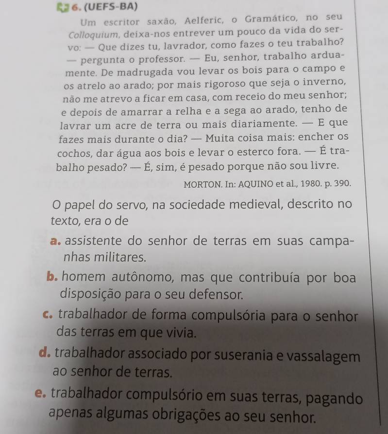 (UEFS-BA)
Um escritor saxão, Aelferic, o Gramático, no seu
Colloquium, deixa-nos entrever um pouco da vida do ser-
vo: — Que dizes tu, lavrador, como fazes o teu trabalho?
— pergunta o professor. — Eu, senhor, trabalho ardua-
mente. De madrugada vou levar os bois para o campo e
os atrelo ao arado; por mais rigoroso que seja o inverno,
não me atrevo a ficar em casa, com receio do meu senhor;
e depois de amarrar a relha e a sega ao arado, tenho de
lavrar um acre de terra ou mais diariamente. — E que
fazes mais durante o dia? — Muita coisa mais: encher os
cochos, dar água aos bois e levar o esterco fora. — É tra-
balho pesado? — É, sim, é pesado porque não sou livre.
MORTON. In: AQUINO et al., 1980. p. 390.
O papel do servo, na sociedade medieval, descrito no
texto, era o de
a assistente do senhor de terras em suas campa-
nhas militares.
ba homem autônomo, mas que contribuía por boa
disposição para o seu defensor.
c trabalhador de forma compulsória para o senhor
das terras em que vivia.
d. trabalhador associado por suserania e vassalagem
ao senhor de terras.
es trabalhador compulsório em suas terras, pagando
apenas algumas obrigações ao seu senhor.