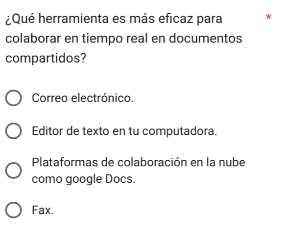 ¿Qué herramienta es más eficaz para *
colaborar en tiempo real en documentos
compartidos?
Correo electrónico.
Editor de texto en tu computadora.
Plataformas de colaboración en la nube
como google Docs.
Fax.