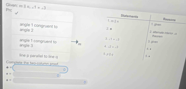 Given: 
Prc m||n, ∠ 1=∠ 3
Statements Reasons 
1. m || n 1. given 
angle 1 congruent to 2. alternate interior ∠ 5
angle 2
2 
theorem 
3. ∠ 1=∠ 3 3. given 
angle 1 congruent to m 4. 
angle 3 4. ∠ 2=∠ 3
5 pparallel q
line p parallel to line q
5. 
Complete the two-column proof.
=□
=□
phi = □ (-3,4)