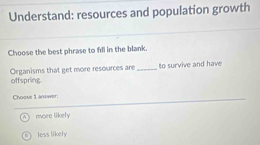 Understand: resources and population growth
Choose the best phrase to fill in the blank.
Organisms that get more resources are _to survive and have
offspring.
Choose 1 answer:
A ) more likely
less likely