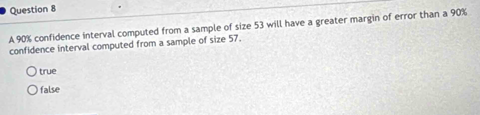 A 90% confidence interval computed from a sample of size 53 will have a greater margin of error than a 90%
confidence interval computed from a sample of size 57.
true
false