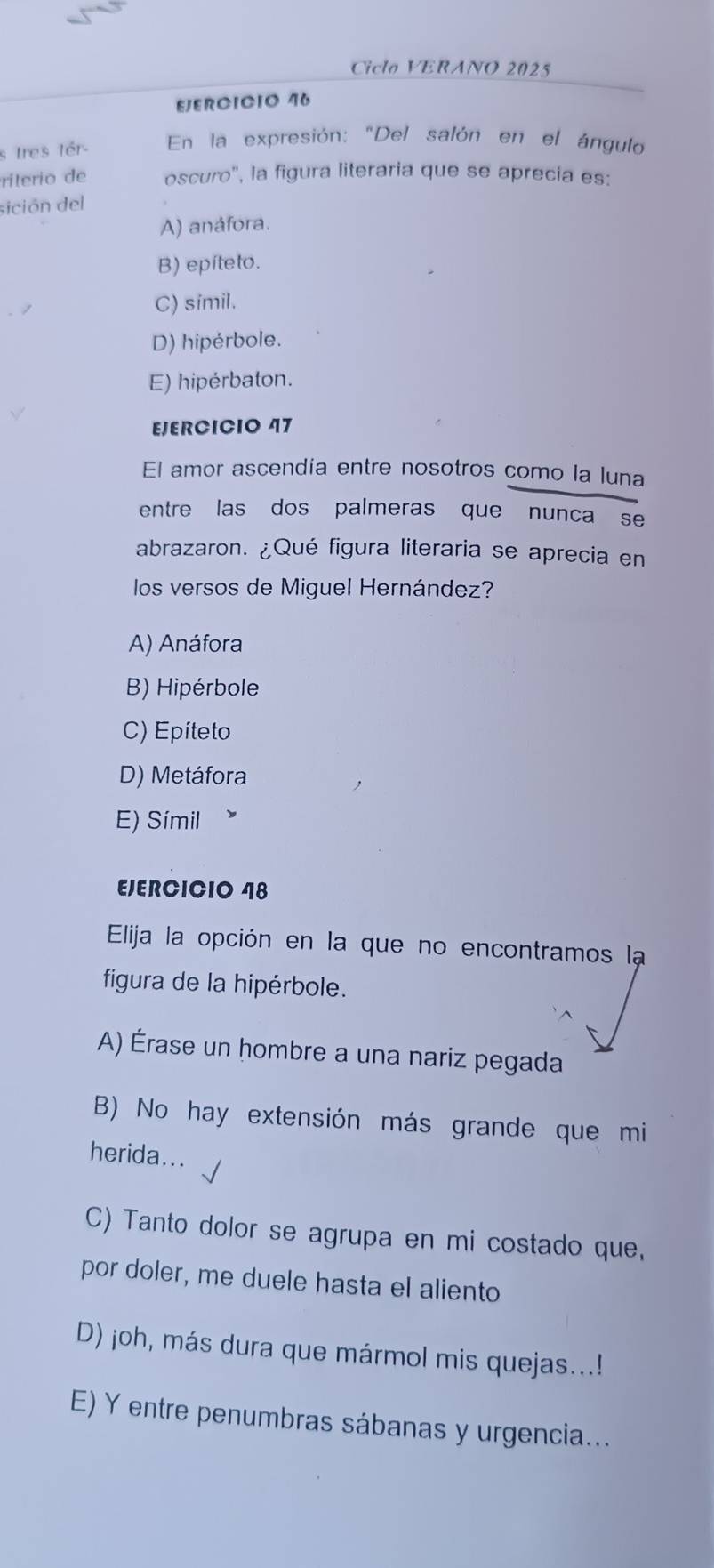 Ciclo VERANO 2025
EJERCICIO 46
s Ires tér- En la expresión: "Del salón en el ángulo
rilerio de oscuro', la figura literaria que se aprecia es:
sición del
A) anáfora.
B) epíteto.
C) simil.
D) hipérbole.
E) hipérbaton.
EJERCICIO 47
El amor ascendia entre nosotros como la luna
entre las dos palmeras que nunca se
abrazaron. ¿Qué figura literaria se aprecia en
los versos de Miguel Hernández?
A) Anáfora
B) Hipérbole
C) Epíteto
D) Metáfora
E) Símil
EJERCICIO 48
Elija la opción en la que no encontramos la
figura de la hipérbole.
A) Érase un hombre a una nariz pegada
B) No hay extensión más grande que mi
herida...
C) Tanto dolor se agrupa en mi costado que,
por doler, me duele hasta el aliento
D) joh, más dura que mármol mis quejas...!
E) Y entre penumbras sábanas y urgencia...