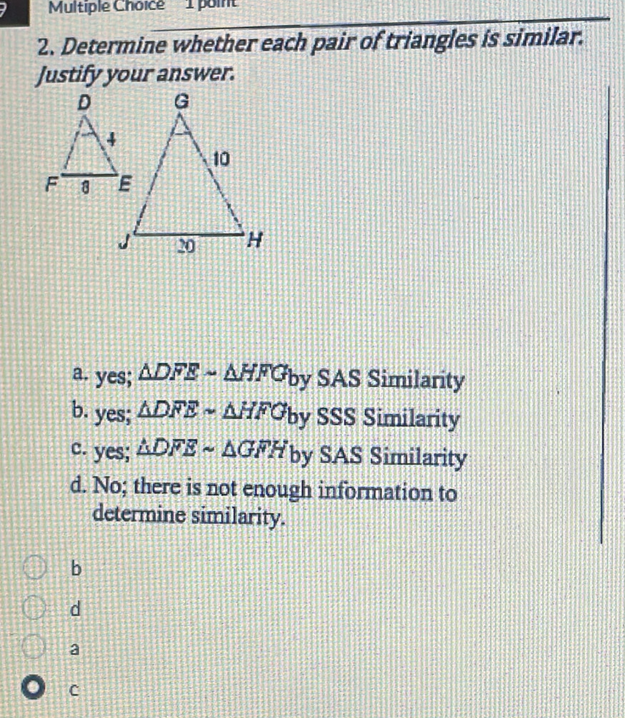 Determine whether each pair of triangles is similar.
Justify your answer.
a. yes; △ DFEsim △ HFG b^1 SAS Similarity
b. yes; △ DFEsim △ HFGby SSS Similarity
c. yes; △ DFEsim △ GFH by SAS Similarity
d. No; there is not enough information to
determine similarity.
b
d
a
c