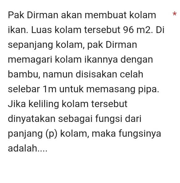 Pak Dirman akan membuat kolam * * 
ikan. Luas kolam tersebut 96 m2. Di 
sepanjang kolam, pak Dirman 
memagari kolam ikannya dengan 
bambu, namun disisakan celah 
selebar 1m untuk memasang pipa. 
Jika keliling kolam tersebut 
dinyatakan sebagai fungsi dari 
panjang (p) kolam, maka fungsinya 
adalah....