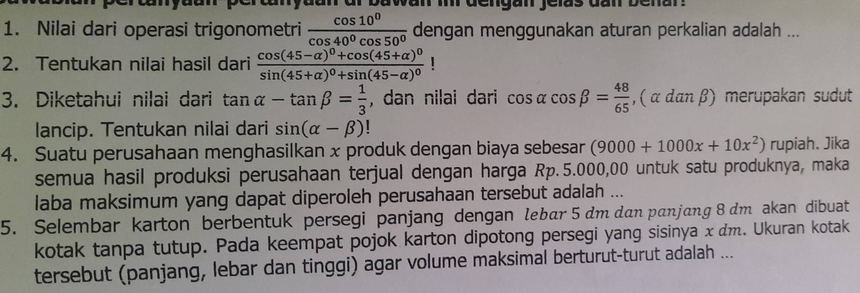 anyae bawan i dengan jelas dan benar. 
1. Nilai dari operasi trigonometri  cos 10^0/cos 40^0cos 50^0  dengan menggunakan aturan perkalian adalah ... 
2. Tentukan nilai hasil dari frac cos (45-alpha )^0+cos (45+alpha )^0sin (45+alpha )^0+sin (45-alpha )^0
3. Diketahui nilai dari tan alpha -tan beta = 1/3  , dan nilai dari cos alpha cos beta = 48/65 , (alpha danbeta ) merupakan sudut 
lancip. Tentukan nilai dari sin (alpha -beta ) | 
4. Suatu perusahaan menghasilkan x produk dengan biaya sebesar (9000+1000x+10x^2)rupia h. Jika 
semua hasil produksi perusahaan terjual dengan harga Rp. 5.000,00 untuk satu produknya, maka 
laba maksimum yang dapat diperoleh perusahaan tersebut adalah ... 
5. Selembar karton berbentuk persegi panjang dengan lebær 5 dm dan panjang 8 dm akan dibuat 
kotak tanpa tutup. Pada keempat pojok karton dipotong persegi yang sisinya x dm. Ukuran kotak 
tersebut (panjang, lebar dan tinggi) agar volume maksimal berturut-turut adalah ...