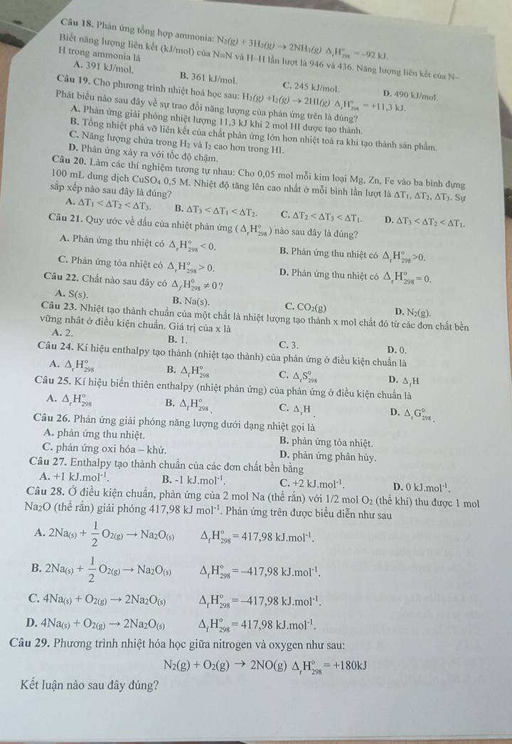 Phân ứng tổng hợp ammonia: N_2(g)+3H_2(g)to 2NH_3 8) △ _rH_(rm)°=-92kJ,
Biết năng lượng liên kết (kJ/mol) của N=N và H-H lần lượt là 946 và 436. Năng lượng liên kết của N-
H trong ammonia là A. 391 kJ/mol. B. 361 kJ/mol.
Câu 19. Cho phương trình nhiệt hoá học sau: H_2(g)+I_2(g)to 2HI (g) △ ,H_(2n)°=+11,3kJ.
C. 245 kJ/mol. D. 490 kJ/mol
Phát biểu nào sau đây về sự trao đổi năng lượng của phản ứng trên là đúng?
A. Phản ứng giải phỏng nhiệt lượng 11,3 kJ khi 2 mol HI được tạo thành.
B. Tổng nhiệt phá vỡ liên kết của chất phản ứng lớn hơn nhiệt toá ra khi tạo thành sản phẩm.
C. Năng lượng chứa trong H₂ và I₂ cao hơn trong HI.
D. Phản ứng xảy ra với tốc độ chậm.
Câu 20. Làm các thí nghiệm tương tự nhau: Cho 0,05 mol mỗi kim loại Mg, Zn, Fe vào ba bình đựng
100 mL dung dịch CuSO₄ 0,5 M. Nhiệt độ tăng lên cao nhất ở mỗi bình lần lượt là △ T_1,△ T_2,△ T_3.△ u
sắp xếp nảo sau đây là đúng?
A. △ T_1 B. △ T_3 C. △ T_2 D. △ T_3
Câu 21. Quy ước về dầu của nhiệt phản ứng (△ _rH_(298)°) nào sau đây là đúng?
A. Phản ứng thu nhiệt có △ _rH_(298)°<0. B. Phản ứng thu nhiệt có △ _rH_(298)°>0.
C. Phản ứng tỏa nhiệt có △ _rH_(298)°>0. D. Phản ứng thu nhiệt có △ _rH_(298)^o=0.
Câu 22. Chất nào sau đây có △ H_(298)^0!= 0
A. S(s).
B. Na(s).
C. CO_2(g) D. N_2(g).
Câu 23. Nhiệt tạo thành chuẩn của một chất là nhiệt lượng tạo thành x mol chất đó từ ở  chất bền
vững nhật ở điều kiện chuẩn. Giá trị của x là
A. 2. B. 1. D. 0.
C. 3.
Câu 24. Kí hiệu enthalpy tạo thành (nhiệt tạo thành) của phản ứng ở điều kiện chuẩn là
A. △ _rH_(298)° B. △ _fH_(298)° C. △ _rS_(298)^0 D. △ _fH
Câu 25. Kí hiệu biến thiên enthalpy (nhiệt phản ứng) của phản ứng ở điều kiện chuẩn là
A. △ _rH_(298)° B. △ _tH_(298)^o C. △ _rH D. △ _rG_298298
Câu 26. Phản ứng giải phóng năng lượng dưới dạng nhiệt gọi là
A. phản ứng thu nhiệt. B. phản ứng tỏa nhiệt.
C. phản ứng oxi hóa - khử. D. phân ứng phân hủy.
Câu 27. Enthalpy tạo thành chuẩn của các đơn chất bền bằng
A. +1kJ.mol^(-1). B. -1kJ.mol^(-1). C. +2kJ.mol^(-1). D. 0kJ.mol^(-1).
Câu 28. Ở điều kiện chuẩn, phản ứng của 2 mol Na (thể rắn) với 1/2 mol O_2 (thể khí) thu được 1 mol
Na_2O (thể rắn) giải phóng 417,98kJmol^(-1). Phản ứng trên được biểu diễn như sau
A. 2Na_(s)+ 1/2 O_2(g)to Na_2O_(s) H_(298)°=417,98kJ.mol^(-1).
B. 2Na_(s)+ 1/2 O_2(g)to Na_2O_((s))^(H_298)^circ =-417,98kJ.mol^(-1).
C. 4Na_(s)+O_2(g)to 2Na_2O_(s) △ _fH_(298)°=-417,98kJ.mol^(-1).
D. 4Na_(s)+O_2(g)to 2Na_2O_(s) △ _fH_(298)°=417,98kJ.mol^(-1).
Câu 29. Phương trình nhiệt hóa học giữa nitrogen và oxygen như sau:
N_2(g)+O_2(g)to 2NO(g )△ _rH_(298)°=+180kJ
Kết luận nào sau đây đúng?