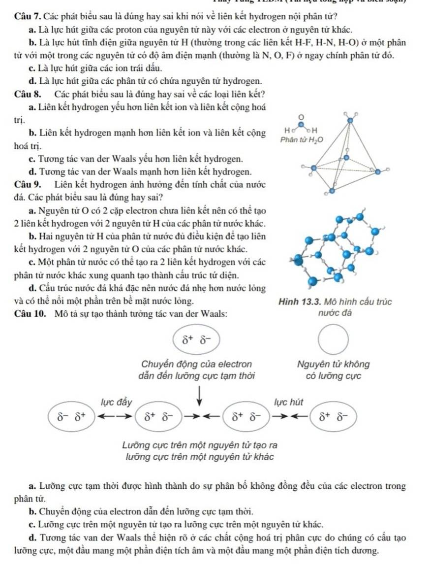 Các phát biểu sau là đúng hay sai khi nói về liên kết hydrogen nội phân tử?
a. Là lực hút giữa các proton của nguyên tử này với các electron ở nguyên tử khác.
b. Là lực hút tĩnh điện giữa nguyên tử H (thường trong các liên kết H-F, H-N, H-O) ở một phân
tử với một trong các nguyên tử có độ âm điện mạnh (thường là N, O, F) ở ngay chính phân tử đó.
c. Là lực hút giữa các ion trái dấu.
d. Là lực hút giữa các phân tử có chứa nguyên tử hydrogen.
Câu 8. Các phát biểu sau là đúng hay sai về các loại liên kết?
a. Liên kết hydrogen yếu hơn liên kết ion và liên kết cộng hoá
trj.
0 p
b. Liên kết hydrogen mạnh hơn liên kết ion và liên kết cộng H ○H
hoá trị. Phân tử H_2O
c. Tương tác van der Waals yếu hơn liên kết hydrogen.
d. Tương tác van der Waals mạnh hơn liên kết hydrogen.
6
Câu 9. Liên kết hydrogen ảnh hưởng đến tính chất của nước
đá. Các phát biểu sau là đúng hay sai?
a. Nguyên tử O có 2 cặp electron chưa liên kết nên có thể tạo
2 liên kết hydrogen với 2 nguyên tử H của các phân tử nước khác.
b. Hai nguyên tử H của phân tử nước đủ điều kiện đề tạo liên
kết hydrogen với 2 nguyên tử O của các phân tử nước khác.
c. Một phân tử nước có thể tạo ra 2 liên kết hydrogen với các
phân tử nước khác xung quanh tạo thành cấu trúc tứ diện.
d. Cấu trúc nước đá khá đặc nên nước đá nhẹ hơn nước lỏng
và có thể nổi một phần trên bề mặt nước lỏng. Hình 13.3. Mô hình cấu trúc
Câu 10. Mô tả sự tạo thành tưởng tác van der Waals: nước đá
lưỡng cực trên một nguyên tử khác
a. Lưỡng cực tạm thời được hình thành do sự phân bố không đồng đều của các electron trong
phân tử.
b. Chuyển động của electron dẫn đến lưỡng cực tạm thời.
c. Lưỡng cực trên một nguyên tử tạo ra lưỡng cực trên một nguyên tử khác.
d. Tương tác van der Waals thể hiện rõ ở các chất cộng hoá trị phân cực do chúng có cấu tạo
lưỡng cực, một đầu mang một phần điện tích âm và một đầu mang một phần điện tích dương.