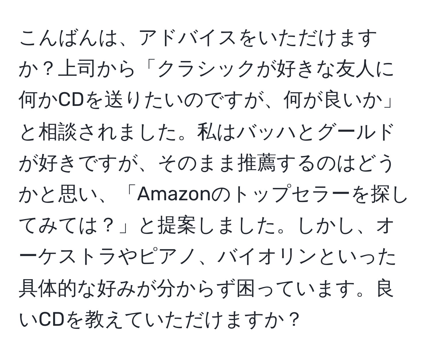 こんばんは、アドバイスをいただけますか？上司から「クラシックが好きな友人に何かCDを送りたいのですが、何が良いか」と相談されました。私はバッハとグールドが好きですが、そのまま推薦するのはどうかと思い、「Amazonのトップセラーを探してみては？」と提案しました。しかし、オーケストラやピアノ、バイオリンといった具体的な好みが分からず困っています。良いCDを教えていただけますか？