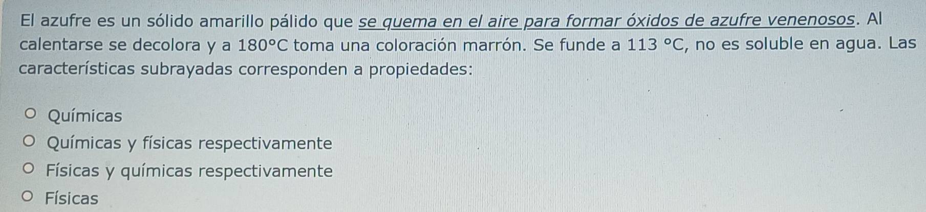 El azufre es un sólido amarillo pálido que se quema en el aire para formar óxidos de azufre venenosos. Al
calentarse se decolora y a 180°C toma una coloración marrón. Se funde a 113°C , no es soluble en agua. Las
características subrayadas corresponden a propiedades:
Químicas
Químicas y físicas respectivamente
Físicas y químicas respectivamente
Físicas