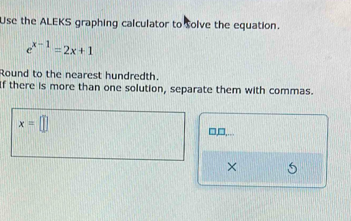 Use the ALEKS graphing calculator to solve the equation.
e^(x-1)=2x+1
Round to the nearest hundredth. 
If there is more than one solution, separate them with commas.
x=□
×