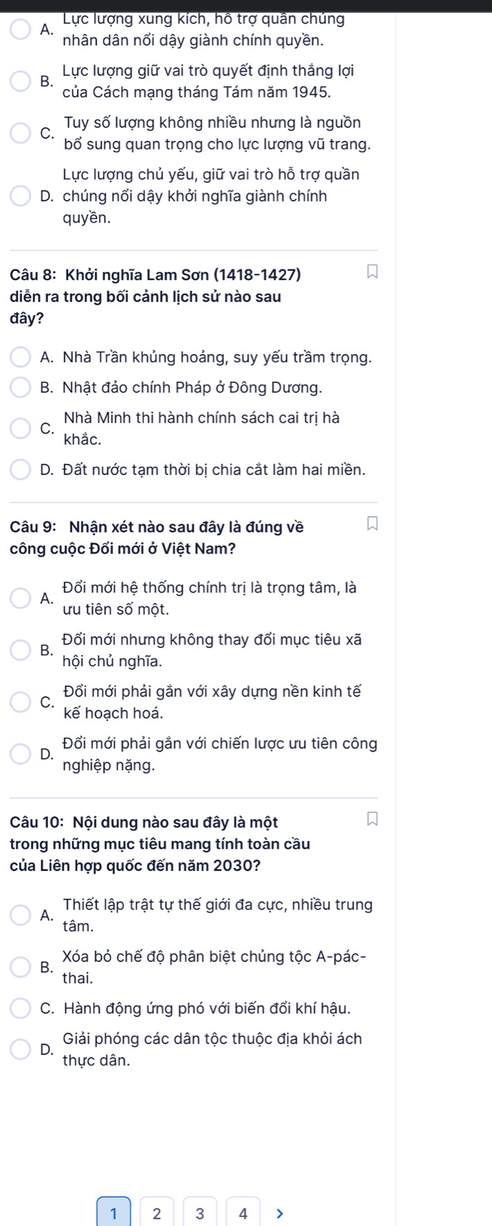 A.  Lực lượng xung kích, hô trợ quân chúng
nhân dân nổi dậy giành chính quyền.
B Lực lượng giữ vai trò quyết định thắng lợ
của Cách mạng tháng Tám năm 1945.
Tuy số lượng không nhiều nhưng là nguồn
bổ sung quan trọng cho lực lượng vũ trang.
Lực lượng chủ yếu, giữ vai trò hỗ trợ quần
D. chúng nổi dậy khởi nghĩa giành chính
quyền.
Câu 8: Khởi nghĩa Lam Sơn (1418-1427)
diễn ra trong bối cảnh lịch sử nào sau
đây?
A. Nhà Trần khủng hoảng, suy yếu trầm trọng.
B. Nhật đảo chính Pháp ở Đông Dương.
Nhà Minh thi hành chính sách cai tri hà
C.
khắc.
D. Đất nước tạm thời bị chia cắt làm hai miền.
Câu 9: Nhận xét nào sau đây là đúng về
công cuộc Đổi mới ở Việt Nam?
A. Đổi mới hệ thống chính trị là trọng tâm, là
ưu tiên số một.
Đổi mới nhưng không thay đổi mục tiêu xã
B. hội chủ nghĩa.
Đổi mới phải gắn với xây dựng nền kinh tế
kế hoạch hoá.
Q Đổi mới phải gắn với chiến lược ưu tiên công
nghiệp nặng.
Câu 10: Nội dung nào sau đây là một
trong những mục tiêu mang tính toàn cầu
của Liên hợp quốc đến năm 2030?
Thiết lập trật tự thế giới đa cực, nhiều trung
A. tâm.
B.  Xóa bỏ chế độ phân biệt chủng tộc A-pác-
thai.
C. Hành động ứng phó với biến đổi khí hậu.
Giải phóng các dân tộc thuộc địa khỏi ách
D.
thực dân.
1 2 3 4 >