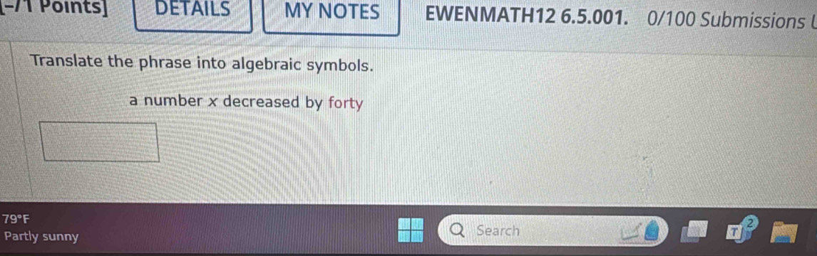 (−/1 Points] DETAILS MY NOTES EWENMATH12 6.5.001. 0/100 Submissions 
Translate the phrase into algebraic symbols. 
a number x decreased by forty
79° F 
Partly sunny Search