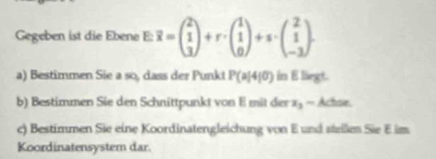 Gegeben ist die Ebene E: overline x=beginpmatrix 2 1 3endpmatrix +r· beginpmatrix 1 1 0endpmatrix +s· beginpmatrix 2 1 -3endpmatrix. 
a) Bestimmen Sie a so, dass der Punkt P(a|4|0) in E lirgt.
b) Bestimmen Sie den Schnittpunkt von E mit der x_2- Achsn
c) Bestimmen Sie eine Koordinatengleichung von E und steilen Sie E im
Koordinatensystem dar.