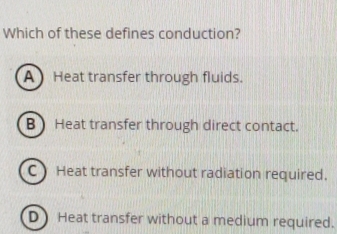 Which of these defines conduction?
A Heat transfer through fluids.
B Heat transfer through direct contact.
C) Heat transfer without radiation required.
D) Heat transfer without a medium required.