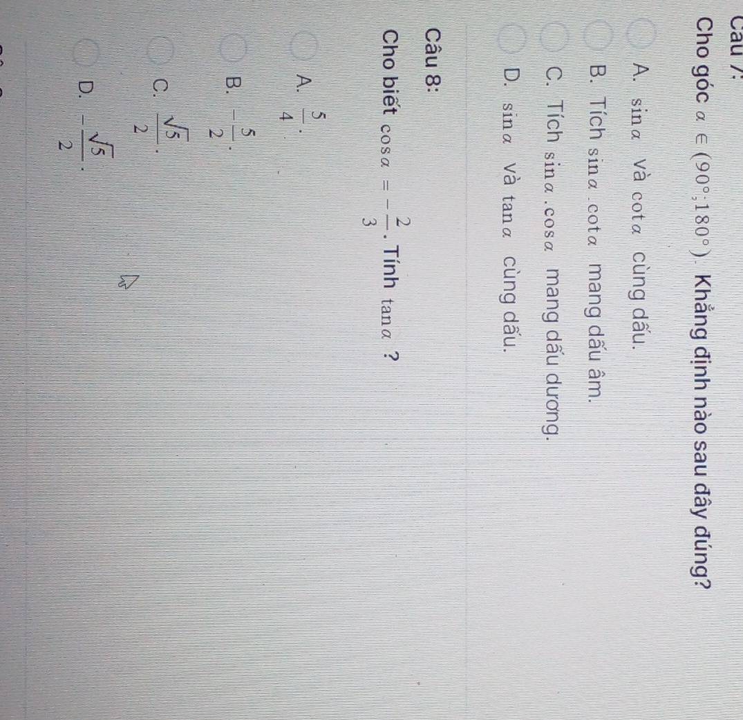 Câu /:
Cho góc alpha ∈ (90°;180°) Khẳng định nào sau đây đúng?
A. sin alpha và cota cùng dấu.
B. Tích sinα.cota mang dấu âm.
C. Tích sin alpha. cosa mang dấu dương.
D. sin alpha V2 tan alpha cùng dấu.
Câu 8:
Cho biết cos a=- 2/3 . Tính tan alpha ?
A.  5/4 ·
B. - 5/2 ·
C.  sqrt(5)/2 ·
D. - sqrt(5)/2 ·