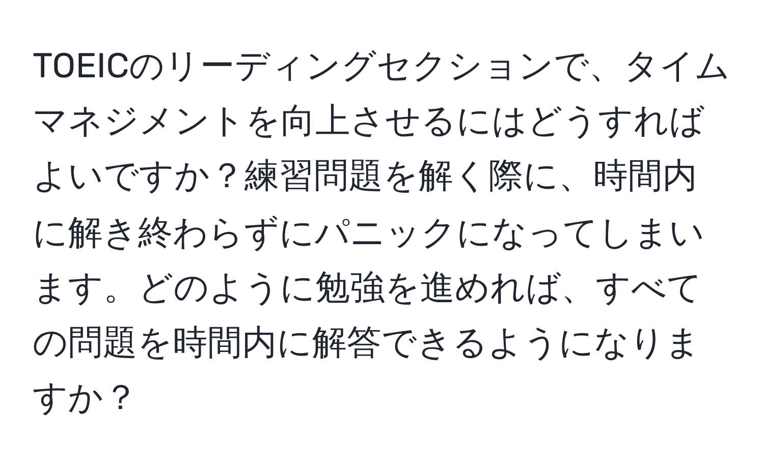 TOEICのリーディングセクションで、タイムマネジメントを向上させるにはどうすればよいですか？練習問題を解く際に、時間内に解き終わらずにパニックになってしまいます。どのように勉強を進めれば、すべての問題を時間内に解答できるようになりますか？