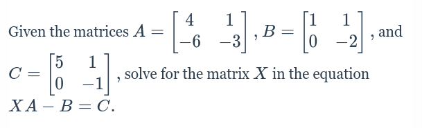 Given the matrices A=beginbmatrix 4&1 -6&-3endbmatrix , B=beginbmatrix 1&1 0&-2endbmatrix , and
C=beginbmatrix 5&1 0&-1endbmatrix , solve for the matrix X in the equation
XA-B=C.