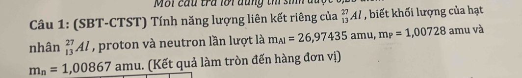 Môi cầu tra lôi đung th sinh đuc 
Câu 1: (SBT-CTST) Tính năng lượng liên kết riêng của _(13)^(27)Al , biết khối lượng của hạt 
nhân _(13)^(27)Al , proton và neutron lần lượt là m_AI=26,97435amu, m_P=1,00728 amu và
m_n=1,00867 amu. (Kết quả làm tròn đến hàng đơn vị)