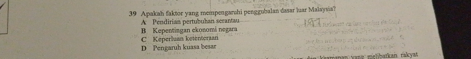 Apakah faktor yang mempengaruhi penggubalan dasar luar Malaysia?
A Pendirian pertubuhan serantau
B. Kepentingan ekonomi negara
C Keperluan ketenteraan
D Pengaruh kuasa besar
m ak an ra at